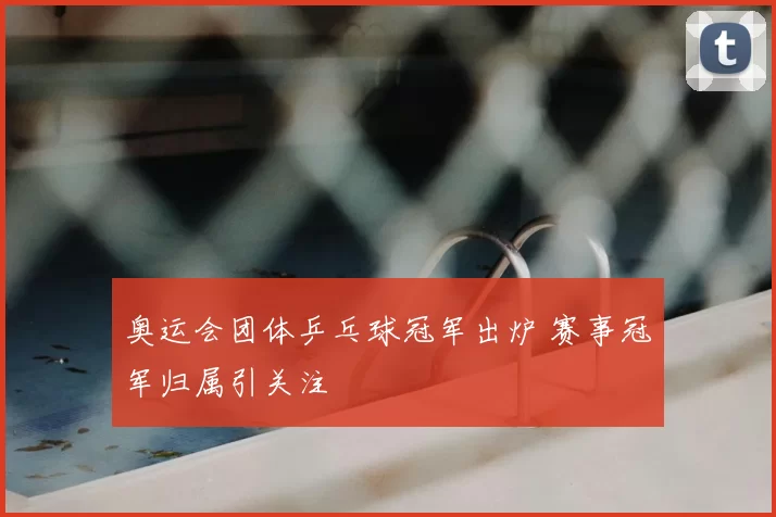 奥运会团体乒乓球冠军出炉 赛事冠军归属引关注