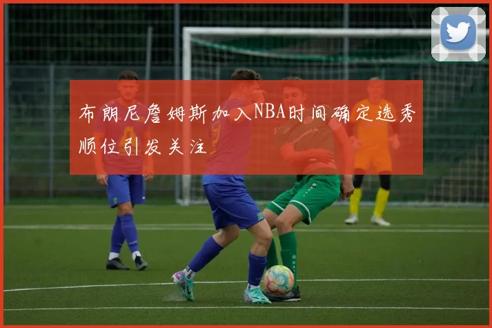 布朗尼詹姆斯加入NBA时间确定选秀顺位引发关注