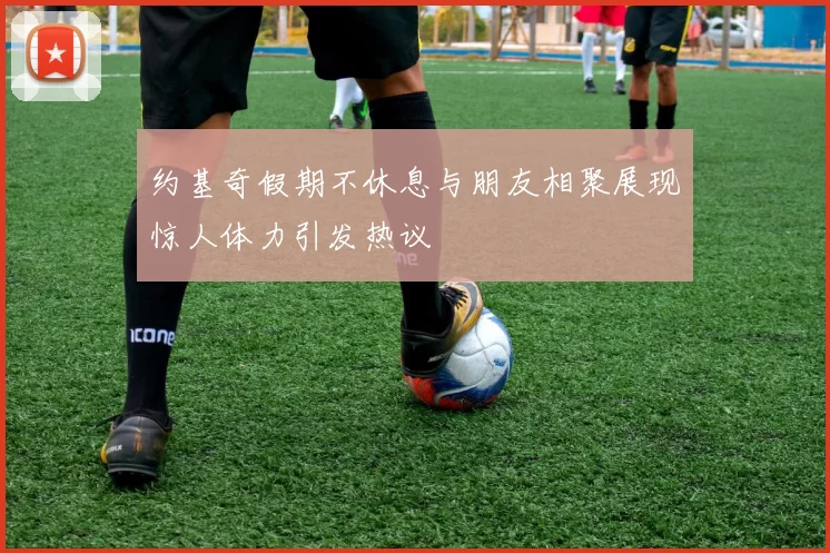 约基奇假期不休息与朋友相聚展现惊人体力引发热议