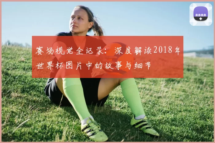 赛场视觉全记录:深度解读2018年世界杯图片中的故事与细节