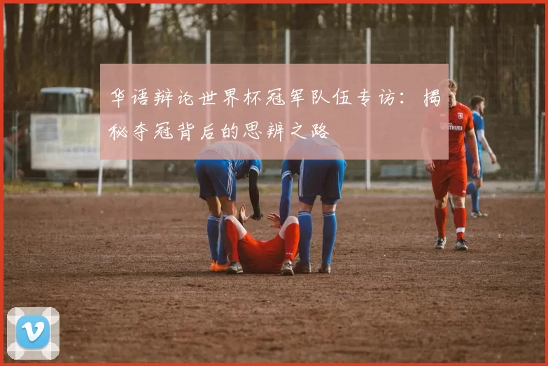 华语辩论世界杯冠军队伍专访：揭秘夺冠背后的思辨之路
