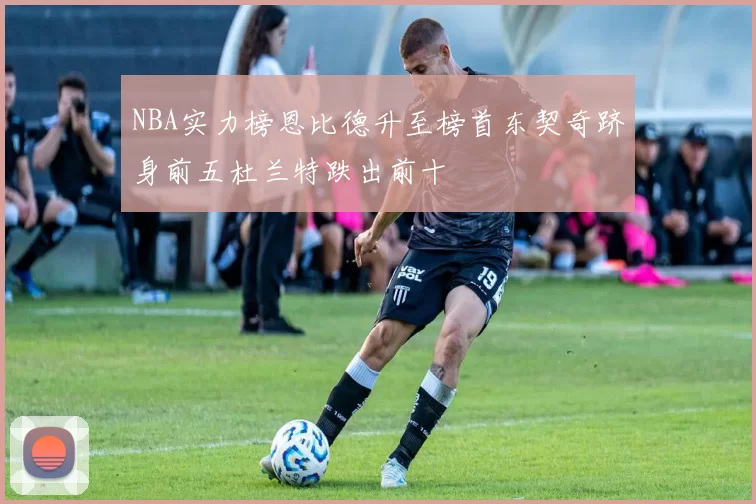 NBA实力榜恩比德升至榜首东契奇跻身前五杜兰特跌出前十